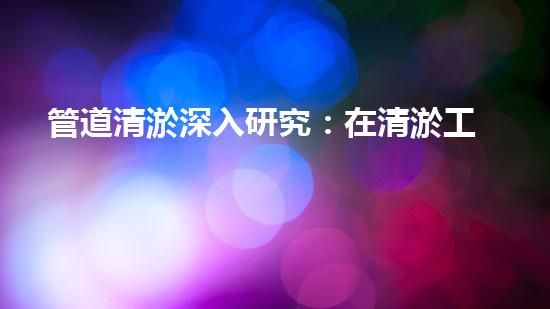 管道清淤深入研究：在清淤工程中的革新作用？